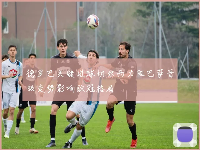 德罗巴关键进球切尔西力阻巴萨晋级走势影响欧冠格局