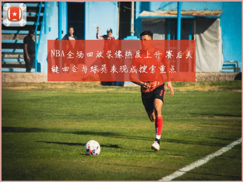 NBA全场回放录像热度上升 赛后关键回合与球员表现成搜索重点