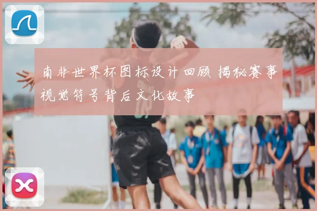 南非世界杯图标设计回顾 揭秘赛事视觉符号背后文化故事