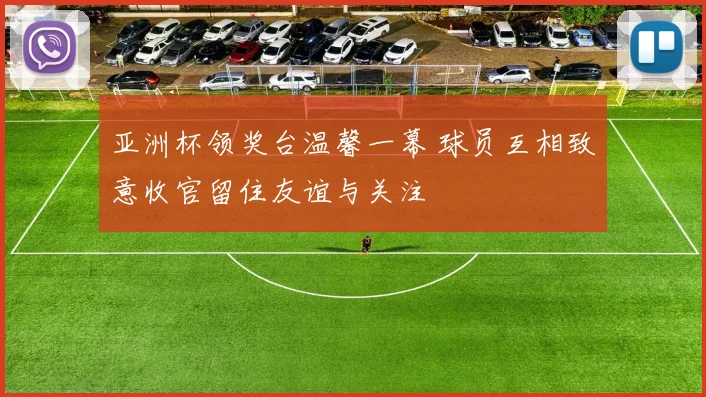 亚洲杯领奖台温馨一幕 球员互相致意收官留住友谊与关注