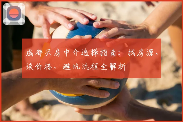 成都买房中介选择指南：找房源、谈价格、避坑流程全解析