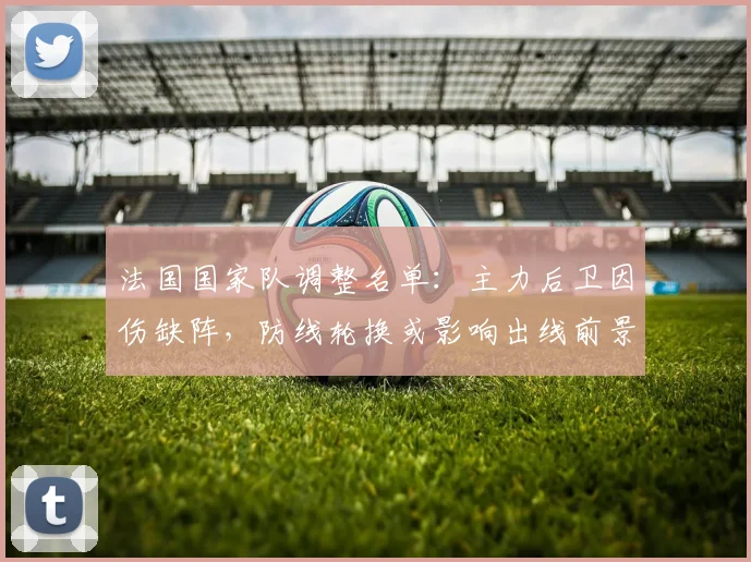 法国国家队调整名单：主力后卫因伤缺阵，防线轮换或影响出线前景