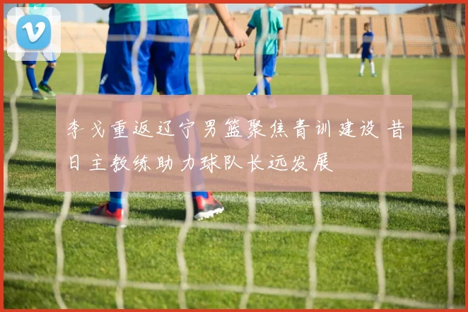 李戈重返辽宁男篮聚焦青训建设 昔日主教练助力球队长远发展