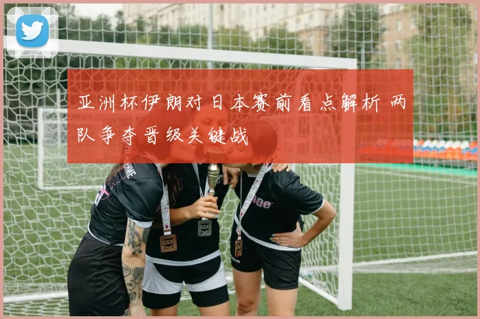 亚洲杯伊朗对日本赛前看点解析 两队争夺晋级关键战