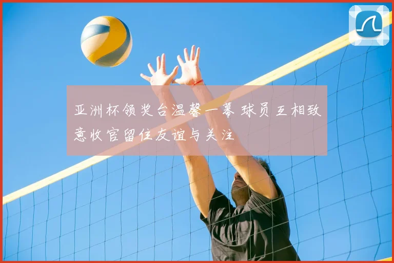 亚洲杯领奖台温馨一幕 球员互相致意收官留住友谊与关注