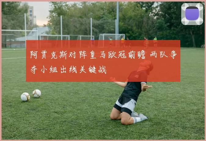 阿贾克斯对阵皇马欧冠前瞻 两队争夺小组出线关键战