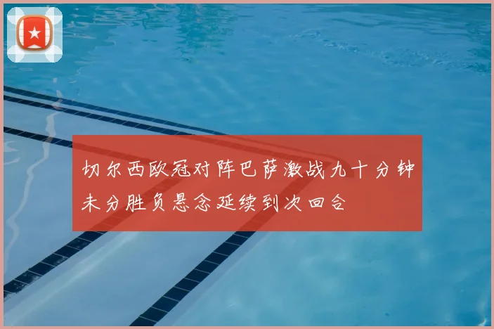 切尔西欧冠对阵巴萨激战九十分钟未分胜负悬念延续到次回合