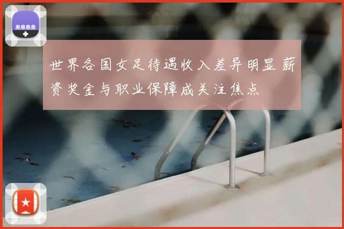 世界各国女足待遇收入差异明显 薪资奖金与职业保障成关注焦点