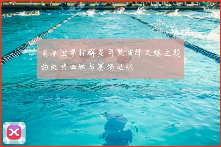 南非世界杯群星再聚演绎足球主题曲经典回顾与赛场记忆