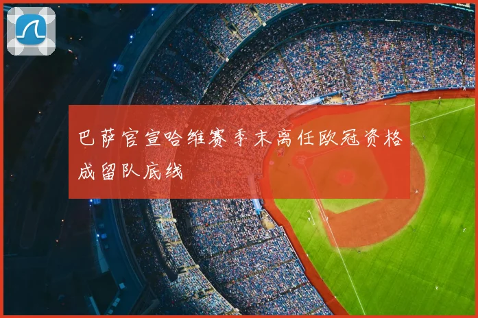 巴萨官宣哈维赛季末离任欧冠资格成留队底线