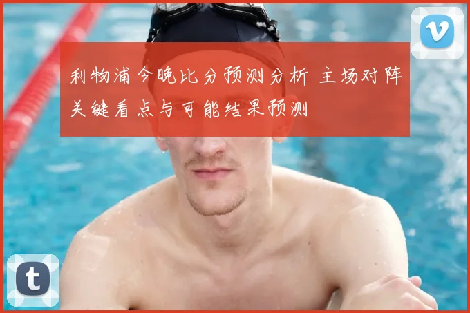 利物浦今晚比分预测分析 主场对阵关键看点与可能结果预测