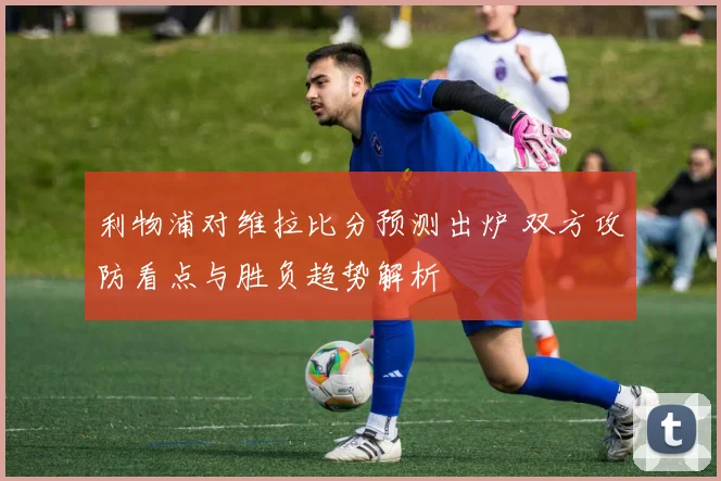 利物浦对维拉比分预测出炉 双方攻防看点与胜负趋势解析