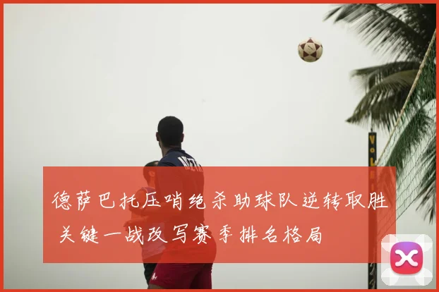 德萨巴托压哨绝杀助球队逆转取胜 关键一战改写赛季排名格局