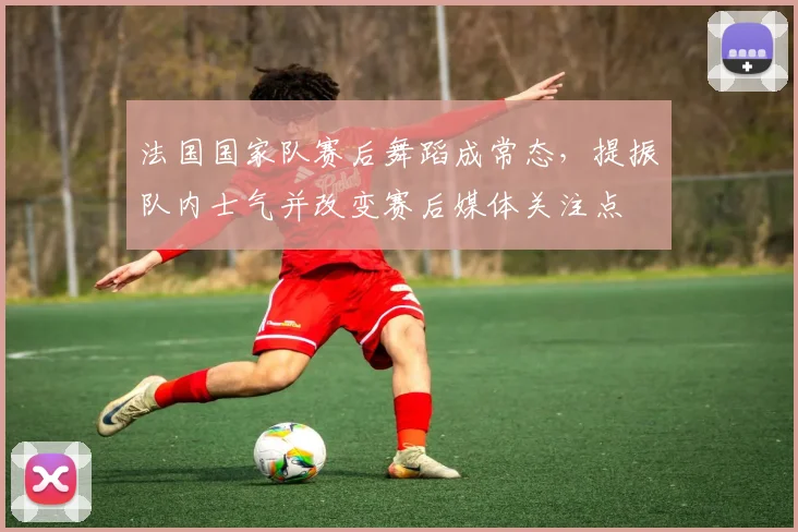 法国国家队赛后舞蹈成常态，提振队内士气并改变赛后媒体关注点