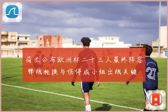 荷兰公布欧洲杯二十三人最终阵容 锋线轮换与伤停成小组出线关键