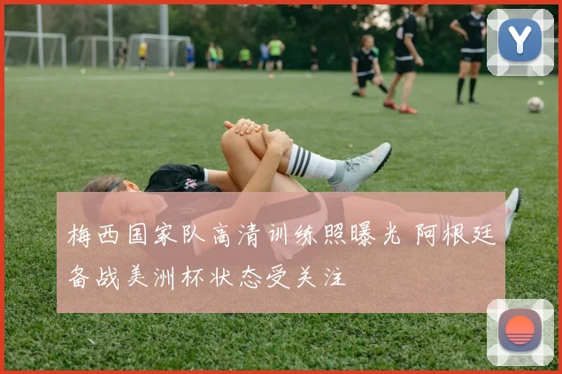 梅西国家队高清训练照曝光 阿根廷备战美洲杯状态受关注