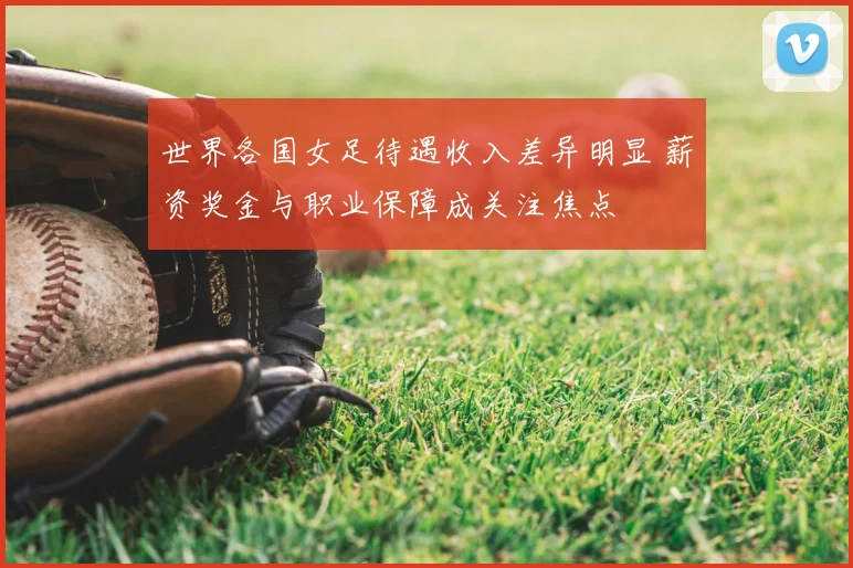 世界各国女足待遇收入差异明显 薪资奖金与职业保障成关注焦点