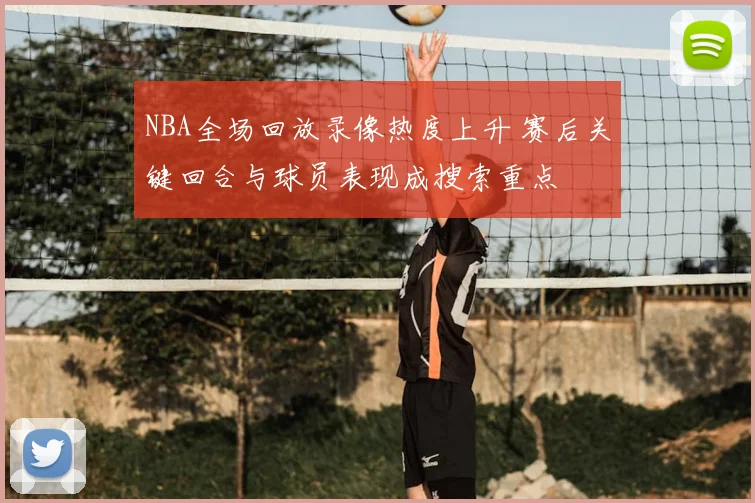 NBA全场回放录像热度上升 赛后关键回合与球员表现成搜索重点