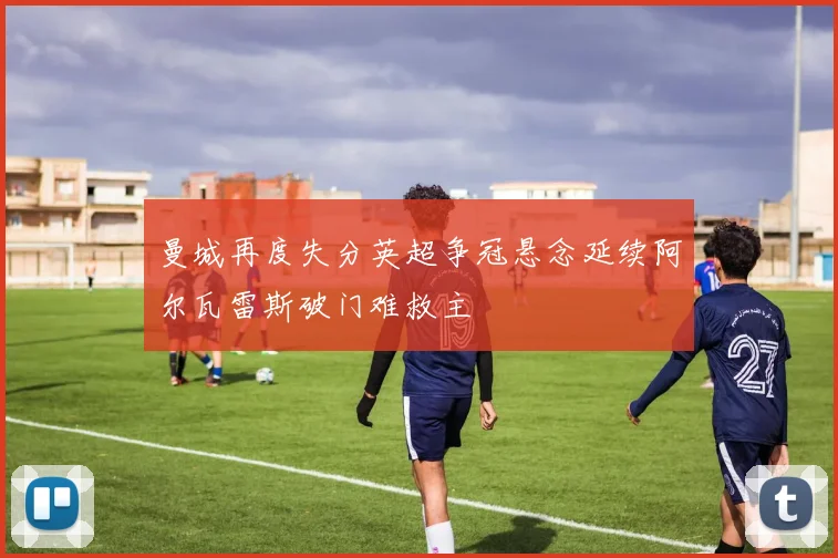 曼城再度失分英超争冠悬念延续阿尔瓦雷斯破门难救主