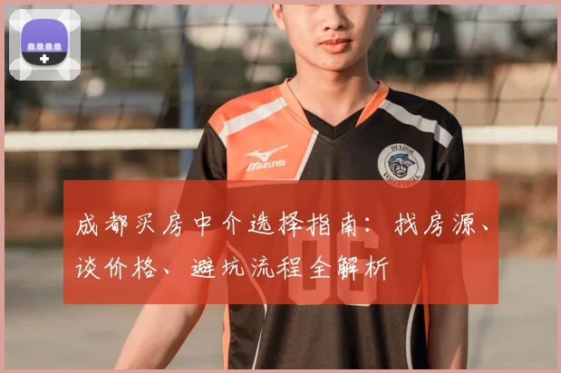 成都买房中介选择指南：找房源、谈价格、避坑流程全解析