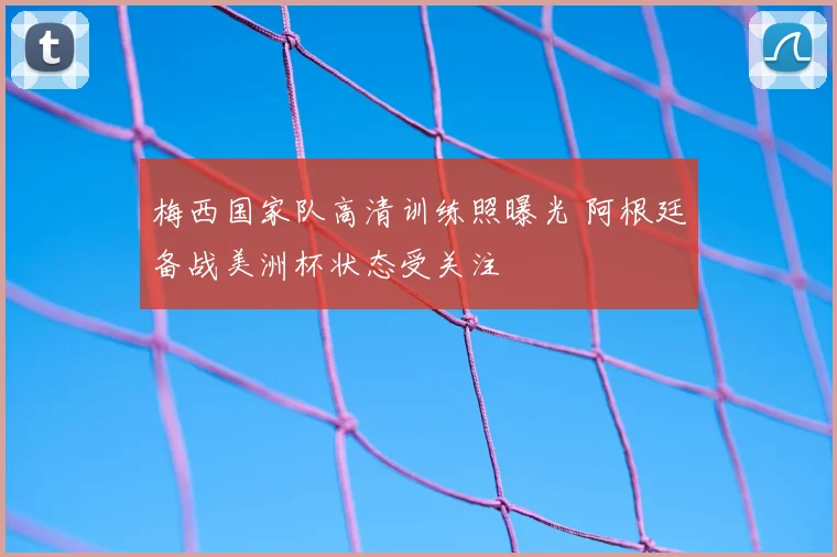 梅西国家队高清训练照曝光 阿根廷备战美洲杯状态受关注