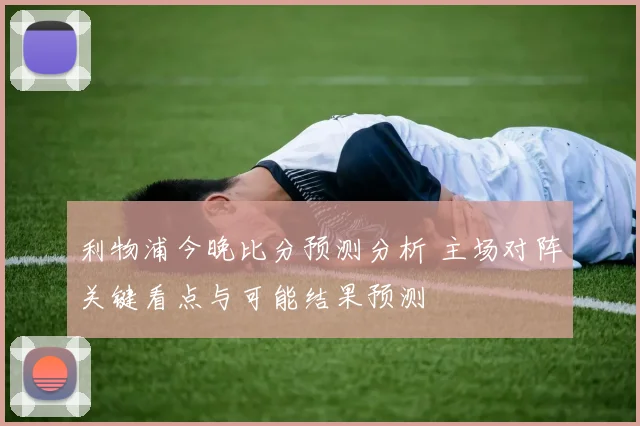 利物浦今晚比分预测分析 主场对阵关键看点与可能结果预测