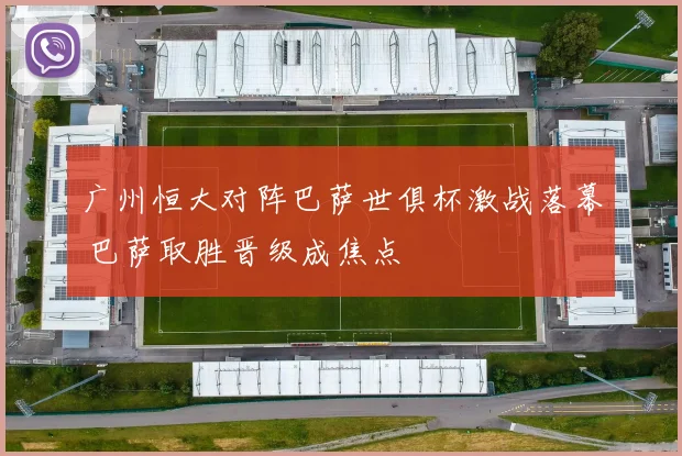 广州恒大对阵巴萨世俱杯激战落幕 巴萨取胜晋级成焦点