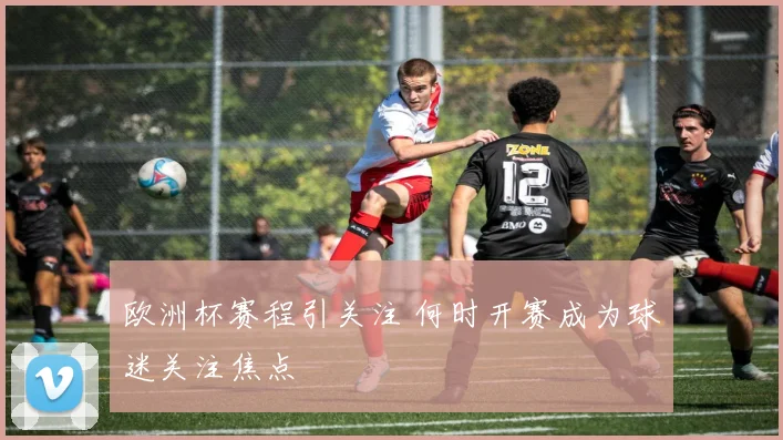 欧洲杯赛程引关注 何时开赛成为球迷关注焦点