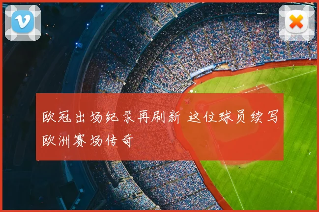 欧冠出场纪录再刷新 这位球员续写欧洲赛场传奇