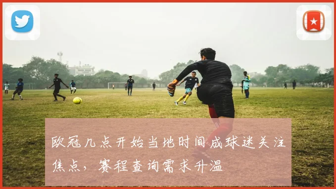欧冠几点开始当地时间成球迷关注焦点,赛程查询需求升温