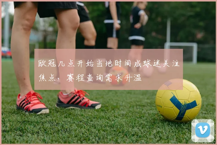 欧冠几点开始当地时间成球迷关注焦点,赛程查询需求升温