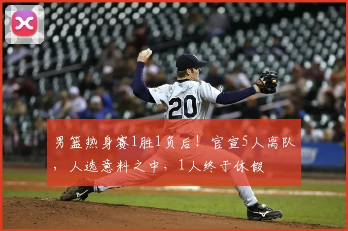 男篮热身赛1胜1负后!官宣5人离队,人选意料之中,1人终于休假