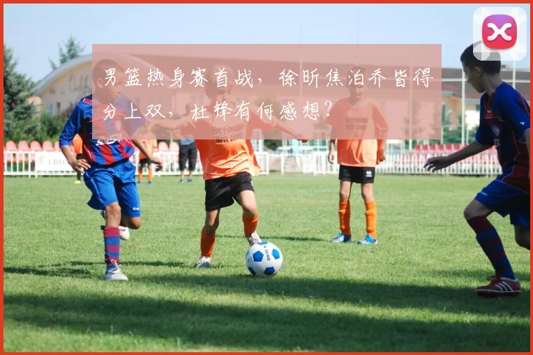 男篮热身赛首战,徐昕焦泊乔皆得分上双,杜锋有何感想?